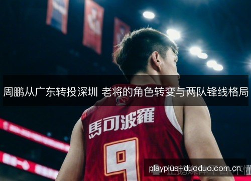 周鹏从广东转投深圳 老将的角色转变与两队锋线格局 周鹏从广东转投深圳 老将的角色转变与两队锋线格局